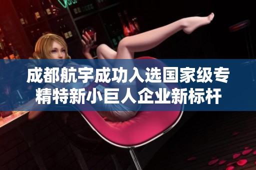 成都航宇成功入选国家级专精特新小巨人企业新标杆