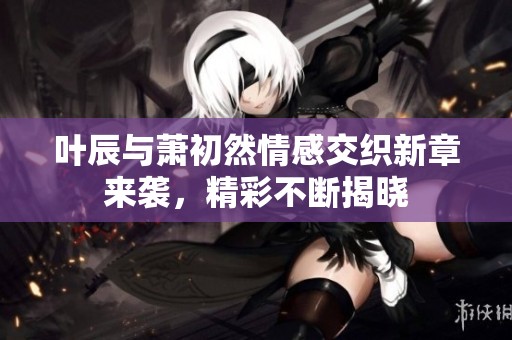 叶辰与萧初然情感交织新章来袭，精彩不断揭晓