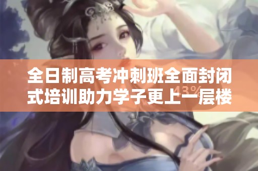 全日制高考冲刺班全面封闭式培训助力学子更上一层楼