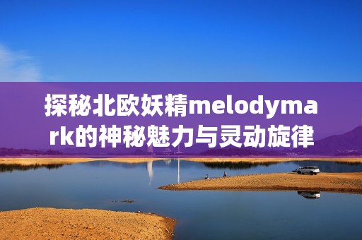 探秘北欧妖精melodymark的神秘魅力与灵动旋律