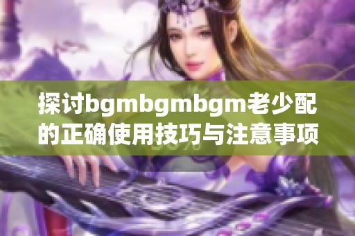 探讨bgmbgmbgm老少配的正确使用技巧与注意事项
