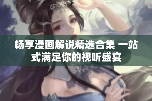畅享漫画解说精选合集 一站式满足你的视听盛宴