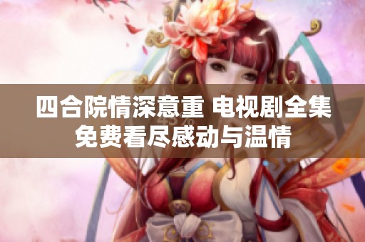 四合院情深意重 电视剧全集免费看尽感动与温情