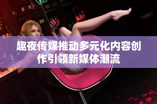 趣夜传媒推动多元化内容创作引领新媒体潮流