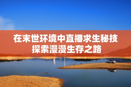 在末世环境中直播求生秘技 探索漫漫生存之路