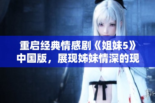 重启经典情感剧《姐妹5》中国版，展现姊妹情深的现代故事