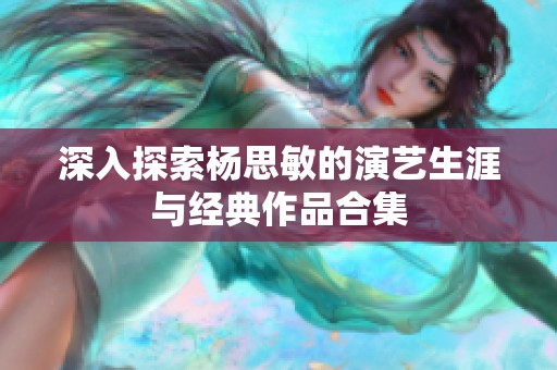 深入探索杨思敏的演艺生涯与经典作品合集
