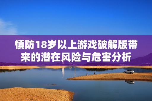 慎防18岁以上游戏破解版带来的潜在风险与危害分析