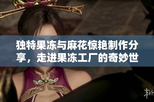 独特果冻与麻花惊艳制作分享，走进果冻工厂的奇妙世界