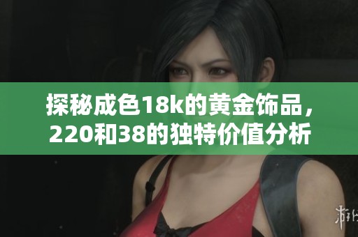 探秘成色18k的黄金饰品，220和38的独特价值分析