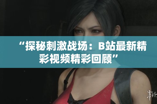 “探秘刺激战场：B站最新精彩视频精彩回顾”
