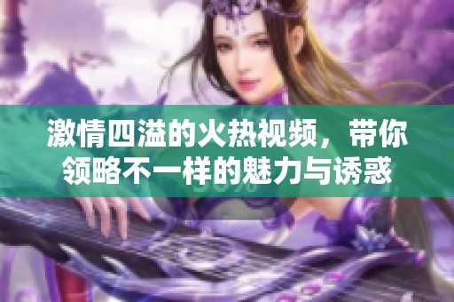 激情四溢的火热视频，带你领略不一样的魅力与诱惑