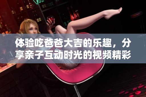 体验吃爸爸大吉的乐趣，分享亲子互动时光的视频精彩瞬间