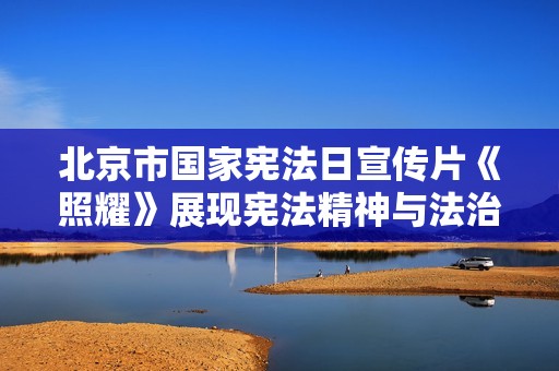 北京市国家宪法日宣传片《照耀》展现宪法精神与法治文化的重要性