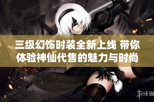 三级幻饰时装全新上线 带你体验神仙代售的魅力与时尚