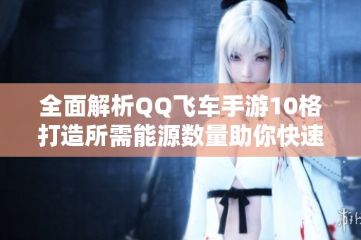 全面解析QQ飞车手游10格打造所需能源数量助你快速升级攻略
