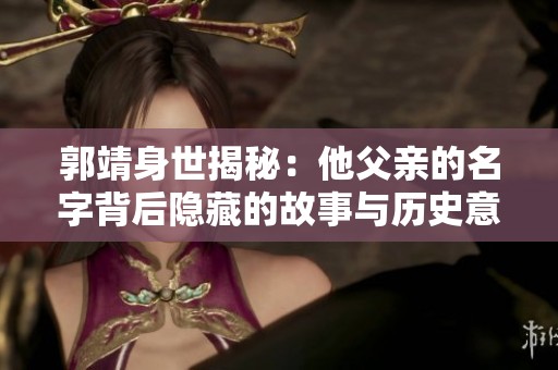郭靖身世揭秘：他父亲的名字背后隐藏的故事与历史意义