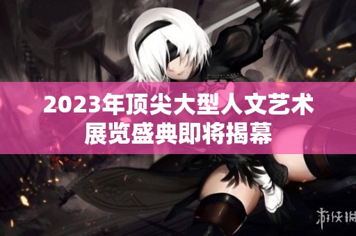 2023年顶尖大型人文艺术展览盛典即将揭幕