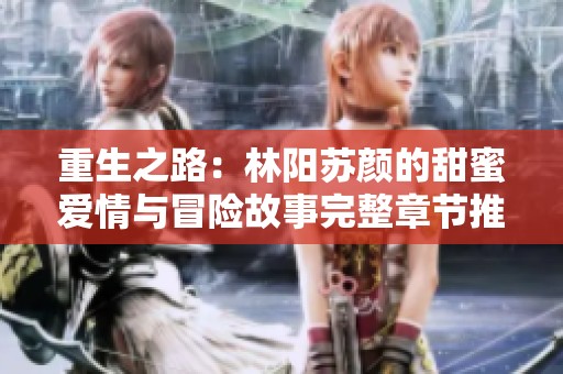 重生之路：林阳苏颜的甜蜜爱情与冒险故事完整章节推荐