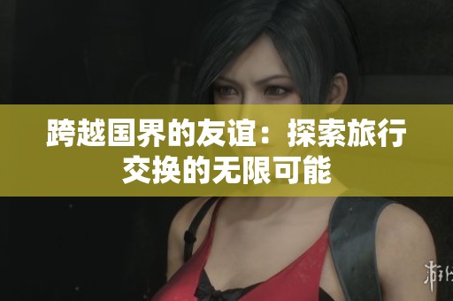 跨越国界的友谊：探索旅行交换的无限可能