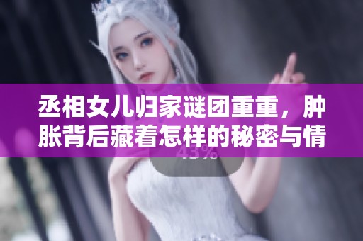 丞相女儿归家谜团重重，肿胀背后藏着怎样的秘密与情感