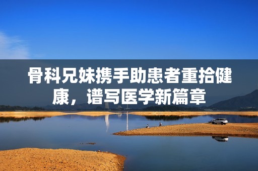 骨科兄妹携手助患者重拾健康，谱写医学新篇章