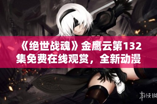 《绝世战魂》金鹰云第132集免费在线观赏，全新动漫精彩回顾与分析