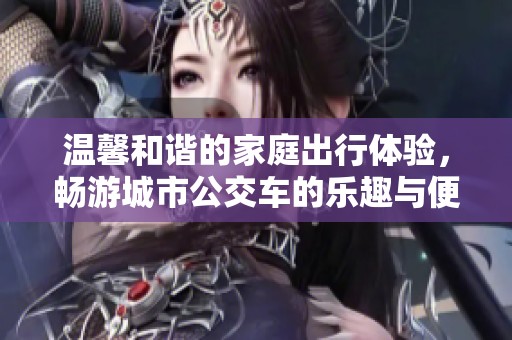 温馨和谐的家庭出行体验，畅游城市公交车的乐趣与便捷