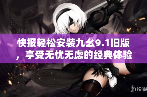 快报轻松安装九幺9.1旧版，享受无忧无虑的经典体验