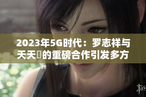 2023年5G时代：罗志祥与天天奭的重磅合作引发多方关注