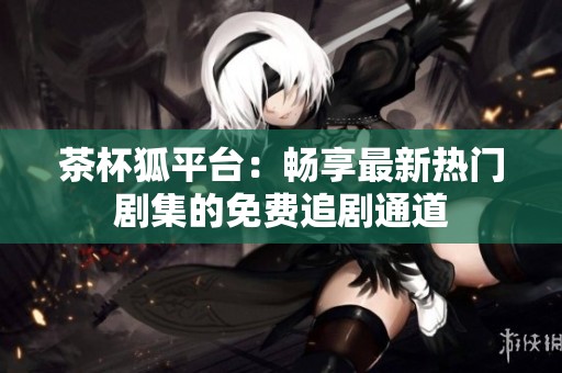茶杯狐平台：畅享最新热门剧集的免费追剧通道