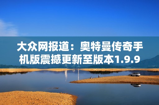 大众网报道：奥特曼传奇手机版震撼更新至版本1.9.9，精彩内容不容错过