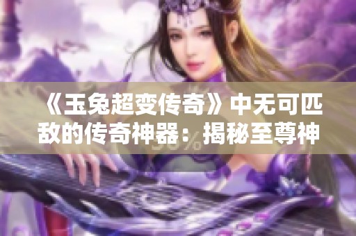 《玉兔超变传奇》中无可匹敌的传奇神器：揭秘至尊神剑的力量与传说