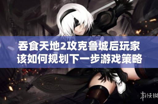 吞食天地2攻克鲁城后玩家该如何规划下一步游戏策略与目标