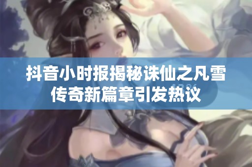 抖音小时报揭秘诛仙之凡雪传奇新篇章引发热议