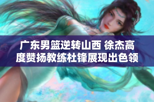 广东男篮逆转山西 徐杰高度赞扬教练杜锋展现出色领导力