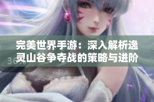 完美世界手游：深入解析逸灵山谷争夺战的策略与进阶玩法技巧