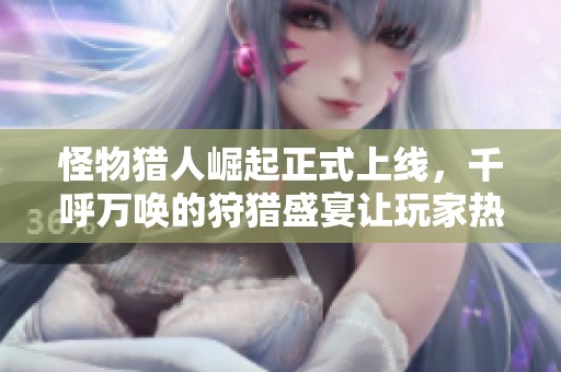 怪物猎人崛起正式上线，千呼万唤的狩猎盛宴让玩家热血沸腾