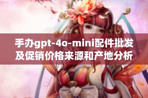 手办gpt-4o-mini配件批发及促销价格来源和产地分析