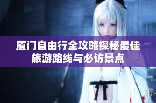 厦门自由行全攻略探秘最佳旅游路线与必访景点