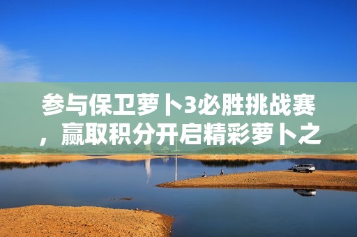 参与保卫萝卜3必胜挑战赛，赢取积分开启精彩萝卜之旅