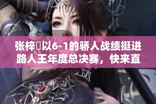 张梓祎以6-1的骄人战绩挺进路人王年度总决赛，快来直播间见证精彩时刻！
