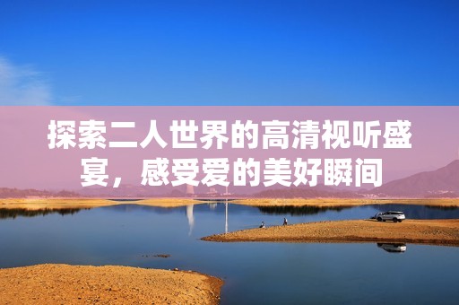 探索二人世界的高清视听盛宴，感受爱的美好瞬间
