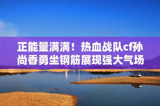 正能量满满！热血战队cf孙尚香勇坐钢筋展现强大气场