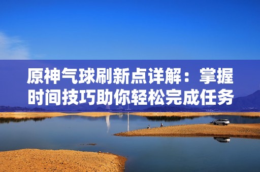 原神气球刷新点详解：掌握时间技巧助你轻松完成任务攻略