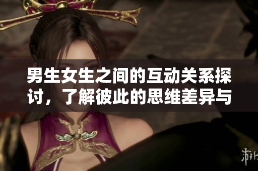 男生女生之间的互动关系探讨，了解彼此的思维差异与情感交流