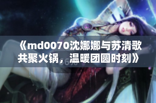 《md0070沈娜娜与苏清歌共聚火锅，温暖团圆时刻》