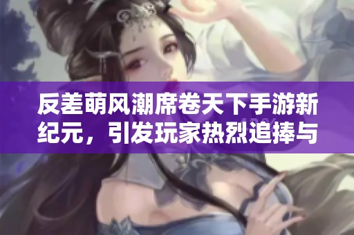 反差萌风潮席卷天下手游新纪元，引发玩家热烈追捧与关注
