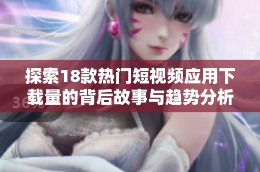 探索18款热门短视频应用下载量的背后故事与趋势分析