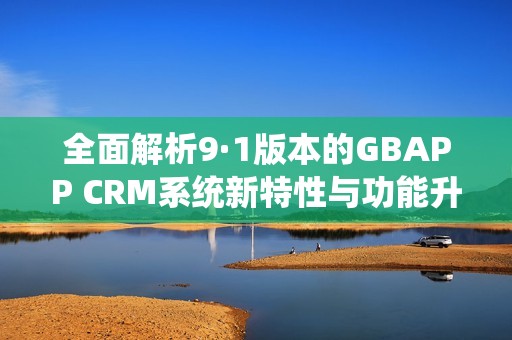全面解析9·1版本的GBAPP CRM系统新特性与功能升级